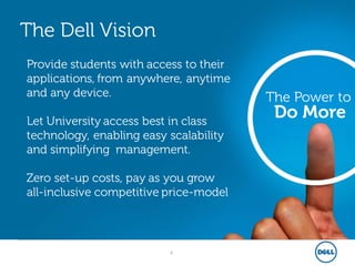 6
The Power to
Do More
The Dell Vision
Provide students with access to their
applications, from anywhere, anytime
and any device.
Let University access best in class
technology, enabling easy scalability
and simplifying management.
Zero set-up costs, pay as you grow
all-inclusive competitive price-model
 