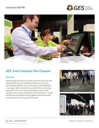 Case Study | Dell FRS




GES: Event Solutions That Compute

Overview
Having worked with GES on a smaller project the prior year, Dell
contacted GES about its Field Readiness Seminar, a four day
event hosting 4,500 Dell Account Executives at the MGM Hotel
in Las Vegas. While initially GES was asked to focus on the Expo
component of the event, Dell quickly became aware of GES’
comprehensive, turnkey capabilities in event production. As Dell
and GES personnel began working together, GES became Dell’s
one-stop solution for all aspects of the event.




ges.com | 800.424.6224
©2011 Global Experience Specialists, Inc. (GES)
 