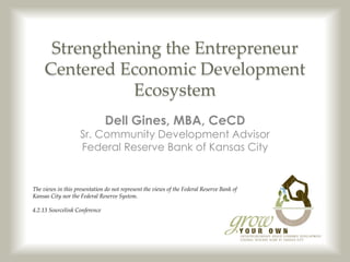 Strengthening the Entrepreneur
     Centered Economic Development
                Ecosystem
                               Dell Gines, MBA, CeCD
                    Sr. Community Development Advisor
                    Federal Reserve Bank of Kansas City


The views in this presentation do not represent the views of the Federal Reserve Bank of
Kansas City nor the Federal Reserve System.

4.2.13 Sourcelink Conference
 