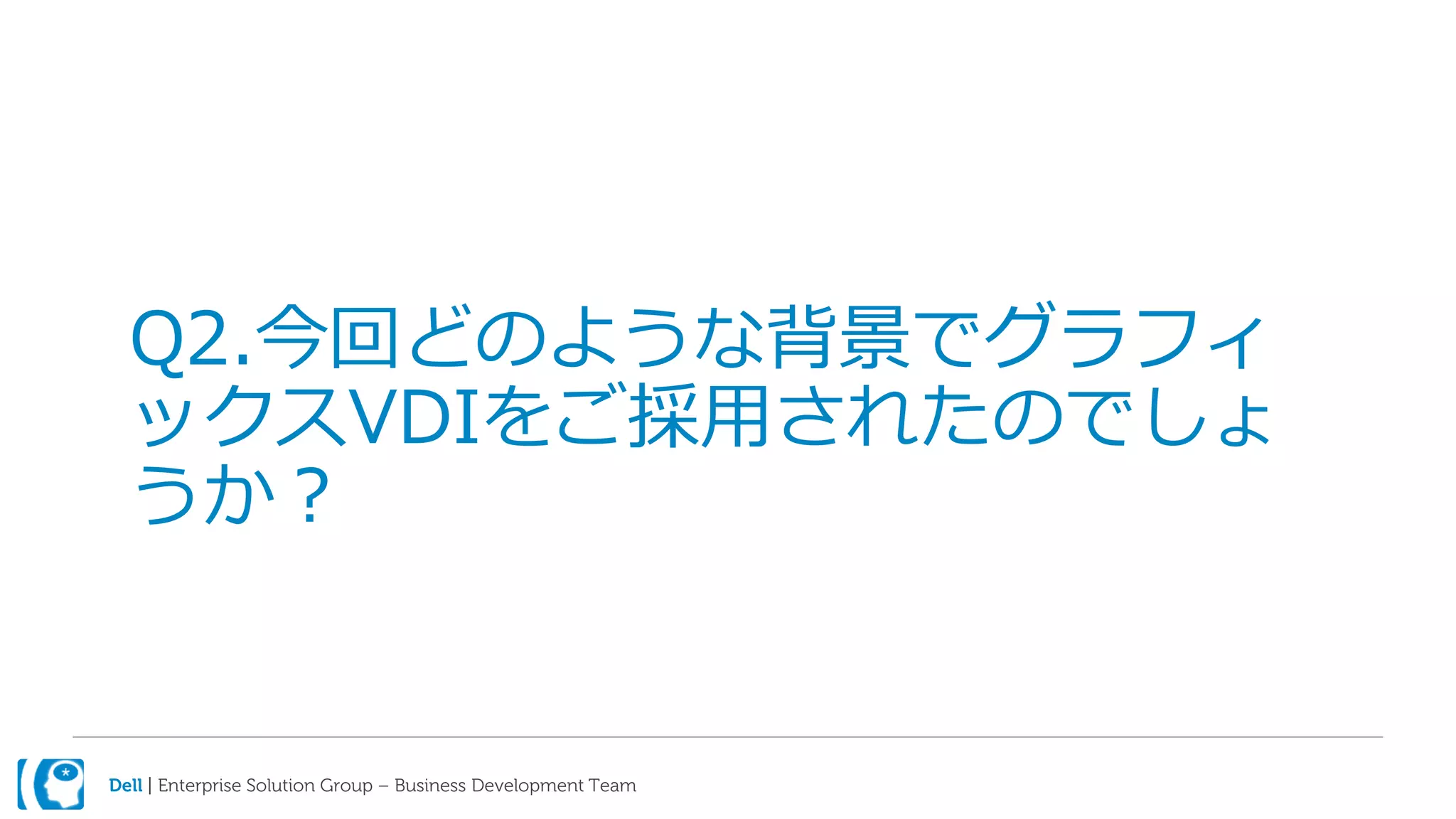 Dell | Enterprise Solution Group – Business Development Team
Q2.今回どのような背景でグラフィ
ックスVDIをご採用されたのでしょ
うか？
 