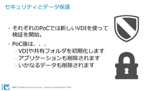Dell | Enterprise Solution Group – Business Development Team
セキュリティとデータ保護
• それぞれのPoCでは新しいVDIを使って
検証を開始。
• PoC後は．．．
–VDIや共有フォルダを初期化します
–アプリケーションも削除されます
–いかなるデータも削除されます
 