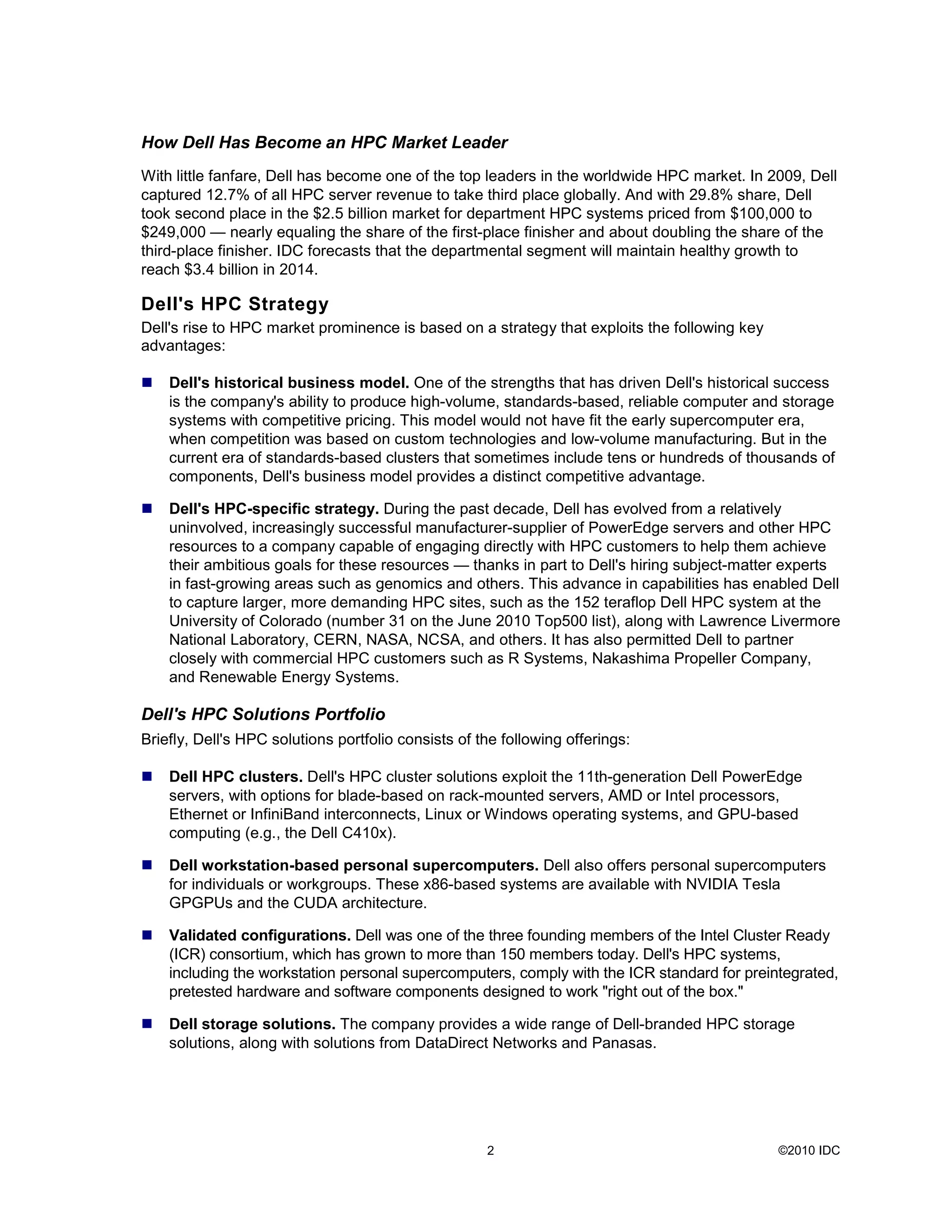 ©2010 IDC2
How Dell Has Become an HPC Market Leader
With little fanfare, Dell has become one of the top leaders in the worldwide HPC market. In 2009, Dell
captured 12.7% of all HPC server revenue to take third place globally. And with 29.8% share, Dell
took second place in the $2.5 billion market for department HPC systems priced from $100,000 to
$249,000 — nearly equaling the share of the first-place finisher and about doubling the share of the
third-place finisher. IDC forecasts that the departmental segment will maintain healthy growth to
reach $3.4 billion in 2014.
Dell's HPC Strategy
Dell's rise to HPC market prominence is based on a strategy that exploits the following key
advantages:
Dell's historical business model. One of the strengths that has driven Dell's historical success
is the company's ability to produce high-volume, standards-based, reliable computer and storage
systems with competitive pricing. This model would not have fit the early supercomputer era,
when competition was based on custom technologies and low-volume manufacturing. But in the
current era of standards-based clusters that sometimes include tens or hundreds of thousands of
components, Dell's business model provides a distinct competitive advantage.
Dell's HPC-specific strategy. During the past decade, Dell has evolved from a relatively
uninvolved, increasingly successful manufacturer-supplier of PowerEdge servers and other HPC
resources to a company capable of engaging directly with HPC customers to help them achieve
their ambitious goals for these resources — thanks in part to Dell's hiring subject-matter experts
in fast-growing areas such as genomics and others. This advance in capabilities has enabled Dell
to capture larger, more demanding HPC sites, such as the 152 teraflop Dell HPC system at the
University of Colorado (number 31 on the June 2010 Top500 list), along with Lawrence Livermore
National Laboratory, CERN, NASA, NCSA, and others. It has also permitted Dell to partner
closely with commercial HPC customers such as R Systems, Nakashima Propeller Company,
and Renewable Energy Systems.
Dell's HPC Solutions Portfolio
Briefly, Dell's HPC solutions portfolio consists of the following offerings:
Dell HPC clusters. Dell's HPC cluster solutions exploit the 11th-generation Dell PowerEdge
servers, with options for blade-based on rack-mounted servers, AMD or Intel processors,
Ethernet or InfiniBand interconnects, Linux or Windows operating systems, and GPU-based
computing (e.g., the Dell C410x).
Dell workstation-based personal supercomputers. Dell also offers personal supercomputers
for individuals or workgroups. These x86-based systems are available with NVIDIA Tesla
GPGPUs and the CUDA architecture.
Validated configurations. Dell was one of the three founding members of the Intel Cluster Ready
(ICR) consortium, which has grown to more than 150 members today. Dell's HPC systems,
including the workstation personal supercomputers, comply with the ICR standard for preintegrated,
pretested hardware and software components designed to work "right out of the box."
Dell storage solutions. The company provides a wide range of Dell-branded HPC storage
solutions, along with solutions from DataDirect Networks and Panasas.
 