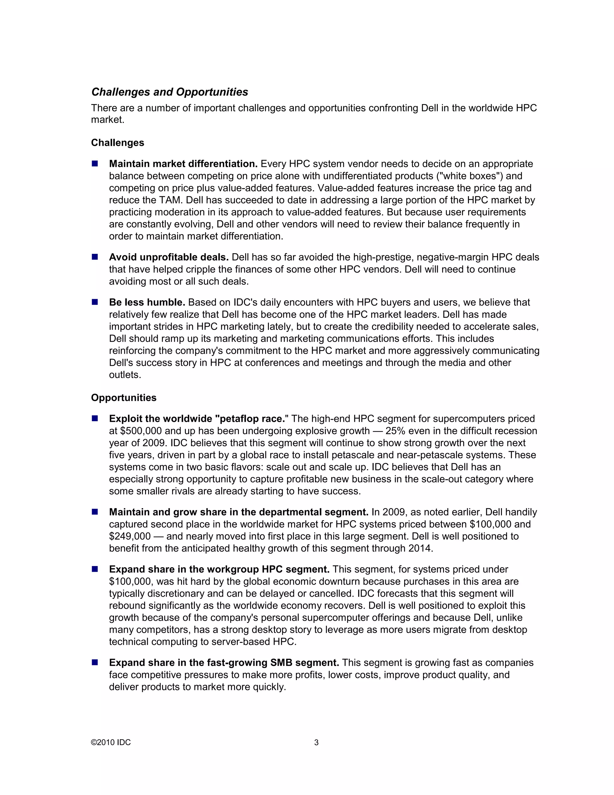 ©2010 IDC 3
Challenges and Opportunities
There are a number of important challenges and opportunities confronting Dell in the worldwide HPC
market.
Challenges
Maintain market differentiation. Every HPC system vendor needs to decide on an appropriate
balance between competing on price alone with undifferentiated products ("white boxes") and
competing on price plus value-added features. Value-added features increase the price tag and
reduce the TAM. Dell has succeeded to date in addressing a large portion of the HPC market by
practicing moderation in its approach to value-added features. But because user requirements
are constantly evolving, Dell and other vendors will need to review their balance frequently in
order to maintain market differentiation.
Avoid unprofitable deals. Dell has so far avoided the high-prestige, negative-margin HPC deals
that have helped cripple the finances of some other HPC vendors. Dell will need to continue
avoiding most or all such deals.
Be less humble. Based on IDC's daily encounters with HPC buyers and users, we believe that
relatively few realize that Dell has become one of the HPC market leaders. Dell has made
important strides in HPC marketing lately, but to create the credibility needed to accelerate sales,
Dell should ramp up its marketing and marketing communications efforts. This includes
reinforcing the company's commitment to the HPC market and more aggressively communicating
Dell's success story in HPC at conferences and meetings and through the media and other
outlets.
Opportunities
Exploit the worldwide "petaflop race." The high-end HPC segment for supercomputers priced
at $500,000 and up has been undergoing explosive growth — 25% even in the difficult recession
year of 2009. IDC believes that this segment will continue to show strong growth over the next
five years, driven in part by a global race to install petascale and near-petascale systems. These
systems come in two basic flavors: scale out and scale up. IDC believes that Dell has an
especially strong opportunity to capture profitable new business in the scale-out category where
some smaller rivals are already starting to have success.
Maintain and grow share in the departmental segment. In 2009, as noted earlier, Dell handily
captured second place in the worldwide market for HPC systems priced between $100,000 and
$249,000 — and nearly moved into first place in this large segment. Dell is well positioned to
benefit from the anticipated healthy growth of this segment through 2014.
Expand share in the workgroup HPC segment. This segment, for systems priced under
$100,000, was hit hard by the global economic downturn because purchases in this area are
typically discretionary and can be delayed or cancelled. IDC forecasts that this segment will
rebound significantly as the worldwide economy recovers. Dell is well positioned to exploit this
growth because of the company's personal supercomputer offerings and because Dell, unlike
many competitors, has a strong desktop story to leverage as more users migrate from desktop
technical computing to server-based HPC.
Expand share in the fast-growing SMB segment. This segment is growing fast as companies
face competitive pressures to make more profits, lower costs, improve product quality, and
deliver products to market more quickly.
 