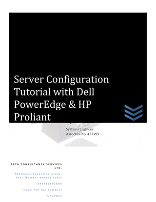 Server Configuration
 Tutorial with Dell
 PowerEdge & HP
 Proliant                     Supreme Mandal

                              Systems Engineer
                              Associate No. 473199




TATA CONSULTANCY SERVICES
                     LTD.

  TCSHouse,Ravenline Sreet,
   Fort Mumbai 400001 India

              033663602000

      [Type the fax number]

                  7/5/2011
 