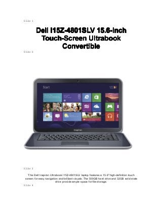 Slide 1
DellDellDellDell I15Z-4801SLVI15Z-4801SLVI15Z-4801SLVI15Z-4801SLV 15.6-Inch15.6-Inch15.6-Inch15.6-Inch
Touch-ScreenTouch-ScreenTouch-ScreenTouch-Screen UltrabookUltrabookUltrabookUltrabook
ConvertibleConvertibleConvertibleConvertible
Slide 2
Slide 3
This Dell Inspiron Ultrabook I15Z-4801SLV laptop features a 15.6" high-definition touch
screen for easy navigation and brilliant visuals. The 500GB hard drive and 32GB solid state
drive provide ample space for file storage.
Slide 4
 