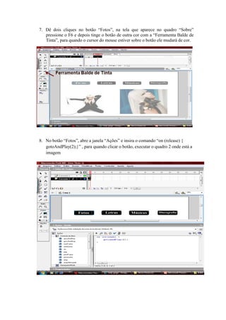 7. Dê dois cliques no botão “Fotos”, na tela que aparece no quadro “Sobre”
pressione o F6 e depois tinge o botão de outra cor com a “Ferramenta Balde de
Tinta”, para quando o cursor do mouse estiver sobre o botão ele mudará de cor.
8. No botão “Fotos”, abre a janela “Ações” e insira o comando “on (release) {
gotoAndPlay(2);}” , para quando clicar o botão, executar o quadro 2 onde está a
imagem
 
