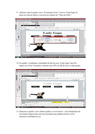 9. Adicione outra Camada, com a “Ferramenta Texto” escreva “Lady Gaga”na
parte em cima do Menu e converta em símbolo de “Clipe de Filme”.
10. No quadro 1 modifique a tonalidade de alfa do texto “Lady Gaga” para 0%,
depois em 10 em 10 quadros aumente mais 20% de alfa do texto a cada quadro
11. Selecione o quadro 1 até o último quadro e vá em inserir > criar interpolação de
movimento, depois disso terá uma animação que gradativamente o texto
aumenta a tonalidade de cor
 