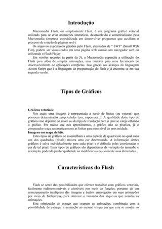 Introdução
Macromedia Flash, ou simplesmente Flash, é um programa gráfico vetorial
utilizado para se criar animações interativas, desenvolvido e comercializado pela
Macromedia (empresa especializada em desenvolver programas que auxiliam o
processo de criação de páginas web).
Os arquivos executáveis gerados pelo Flash, chamados de " SWF" (Small Web
File), podem ser visualizados em uma página web usando um navegador web ou
utilizando o Flash Player.
Em versões recentes (a partir da 5), a Macromedia expandiu a utilização do
Flash para além de simples animações, mas também para uma ferramenta de
desenvolvimento de aplicações completas. Isso graças aos avanços na linguagem
Action Script que é a linguagem de programação do flash e já encontra-se em sua
segunda versão.
Tipos de Gráficos
Gráficos vetoriais:
Nos quais uma imagem é representada a partir de linhas (ou vetores) que
possuem determinadas propriedades (cor, espessura...). A qualidade deste tipo de
gráficos não depende do zoom ou do tipo de resolução com o qual se esteja olhando
o gráfico. Por muito que nos aproximemos, o gráfico não se pixeliza, já o
computador traça automaticamente as linhas para esse nível de proximidade.
Imagens em mapa de bits.
Estes tipos de gráficos se assemelham a uma espécie de quadrículo no qual cada
um dos quadrados (píxels) mostra uma cor determinada. A informação destes
gráficos é salva individualmente para cada píxel e é definida pelas coordenadas e
cor de tal píxel. Estes tipos de gráficos são dependentes da variação do tamanho e
resolução, podendo perder qualidade ao modificar sucessivamente suas dimensões.
Características do Flash
Flash se serve das possibilidades que oferece trabalhar com gráficos vetoriais,
facilmente redimensionáveis e alteráveis por meio de funções, portanto de um
armazenamento inteligente das imagens e áudios empregados em suas animações
por meio de bibliotecas, para otimizar o tamanho dos arquivos que contém as
animações.
Esta otimização do espaço que ocupam as animações, combinada com a
possibilidade de carregar a animação ao mesmo tempo em que esta se mostra no
 