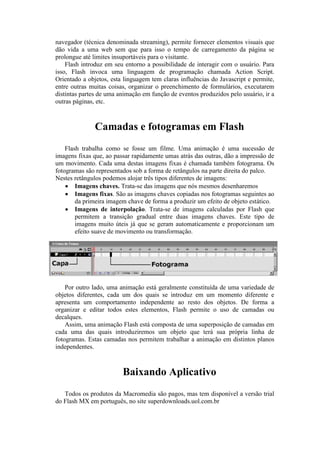 navegador (técnica denominada streaming), permite fornecer elementos visuais que
dão vida a uma web sem que para isso o tempo de carregamento da página se
prolongue até limites insuportáveis para o visitante.
Flash introduz em seu entorno a possibilidade de interagir com o usuário. Para
isso, Flash invoca uma linguagem de programação chamada Action Script.
Orientado a objetos, esta linguagem tem claras influências do Javascript e permite,
entre outras muitas coisas, organizar o preenchimento de formulários, executarem
distintas partes de uma animação em função de eventos produzidos pelo usuário, ir a
outras páginas, etc.
Camadas e fotogramas em Flash
Flash trabalha como se fosse um filme. Uma animação é uma sucessão de
imagens fixas que, ao passar rapidamente umas atrás das outras, dão a impressão de
um movimento. Cada uma destas imagens fixas é chamada também fotograma. Os
fotogramas são representados sob a forma de retângulos na parte direita do palco.
Nestes retângulos podemos alojar três tipos diferentes de imagens:
 Imagens chaves. Trata-se das imagens que nós mesmos desenharemos
 Imagens fixas. São as imagens chaves copiadas nos fotogramas seguintes ao
da primeira imagem chave de forma a produzir um efeito de objeto estático.
 Imagens de interpolação. Trata-se de imagens calculadas por Flash que
permitem a transição gradual entre duas imagens chaves. Este tipo de
imagens muito úteis já que se geram automaticamente e proporcionam um
efeito suave de movimento ou transformação.
Por outro lado, uma animação está geralmente constituída de uma variedade de
objetos diferentes, cada um dos quais se introduz em um momento diferente e
apresenta um comportamento independente ao resto dos objetos. De forma a
organizar e editar todos estes elementos, Flash permite o uso de camadas ou
decalques.
Assim, uma animação Flash está composta de uma superposição de camadas em
cada uma das quais introduziremos um objeto que terá sua própria linha de
fotogramas. Estas camadas nos permitem trabalhar a animação em distintos planos
independentes.
Baixando Aplicativo
Todos os produtos da Macromedia são pagos, mas tem disponível a versão trial
do Flash MX em português, no site superdownloads.uol.com.br
 