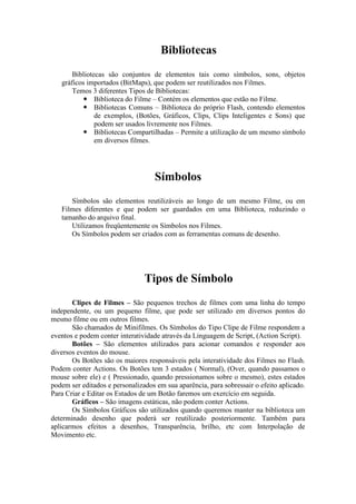 Bibliotecas
Bibliotecas são conjuntos de elementos tais como símbolos, sons, objetos
gráficos importados (BitMaps), que podem ser reutilizados nos Filmes.
Temos 3 diferentes Tipos de Bibliotecas:
 Biblioteca do Filme – Contém os elementos que estão no Filme.
 Bibliotecas Comuns – Biblioteca do próprio Flash, contendo elementos
de exemplos, (Botões, Gráficos, Clips, Clips Inteligentes e Sons) que
podem ser usados livremente nos Filmes.
 Bibliotecas Compartilhadas – Permite a utilização de um mesmo símbolo
em diversos filmes.
Símbolos
Símbolos são elementos reutilizáveis ao longo de um mesmo Filme, ou em
Filmes diferentes e que podem ser guardados em uma Biblioteca, reduzindo o
tamanho do arquivo final.
Utilizamos freqüentemente os Símbolos nos Filmes.
Os Símbolos podem ser criados com as ferramentas comuns de desenho.
Tipos de Símbolo
Clipes de Filmes – São pequenos trechos de filmes com uma linha do tempo
independente, ou um pequeno filme, que pode ser utilizado em diversos pontos do
mesmo filme ou em outros filmes.
São chamados de Minifilmes. Os Símbolos do Tipo Clipe de Filme respondem a
eventos e podem conter interatividade através da Linguagem de Script, (Action Script).
Botões – São elementos utilizados para acionar comandos e responder aos
diversos eventos do mouse.
Os Botões são os maiores responsáveis pela interatividade dos Filmes no Flash.
Podem conter Actions. Os Botões tem 3 estados ( Normal), (Over, quando passamos o
mouse sobre ele) e ( Pressionado, quando pressionamos sobre o mesmo), estes estados
podem ser editados e personalizados em sua aparência, para sobressair o efeito aplicado.
Para Criar e Editar os Estados de um Botão faremos um exercício em seguida.
Gráficos – São imagens estáticas, não podem conter Actions.
Os Símbolos Gráficos são utilizados quando queremos manter na biblioteca um
determinado desenho que poderá ser reutilizado posteriormente. Também para
aplicarmos efeitos a desenhos, Transparência, brilho, etc com Interpolação de
Movimento etc.
 