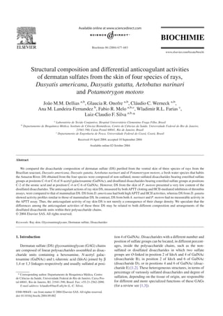 Structural composition and differential anticoagulant activities
of dermatan sulfates from the skin of four species of rays,
Dasyatis americana, Dasyatis gutatta, Aetobatus narinari
and Potamotrygon motoro
João M.M. Dellias a,b
, Glaucia R. Onofre a,b
, Cláudio C. Werneck a,b
,
Ana M. Landeira-Fernandez b
, Fabio R. Melo a,b,c
, Wladimir R.L. Farias c
,
Luiz-Claudio F. Silva a,b,
*
a
Laboratório de Tecido Conjuntivo, Hospital Universitário Clementino Fraga Filho, Brasil
b
Departamento de Bioquímica Médica, Instituto de Ciências Biomédicas, Centro de Ciências da Saúde, Universidade Federal do Rio de Janeiro,
21941-590, Caixa Postal 68041, Rio de Janeiro, Brasil
c
Departamento de Engenharia de Pesca, Universidade Federal do Ceará, Ceará, Brasil
Received 19 April 2004; accepted 10 September 2004
Available online 02 October 2004
Abstract
We compared the disaccharide composition of dermatan sulfate (DS) puriﬁed from the ventral skin of three species of rays from the
Brazilian seacoast, Dasyatis americana, Dasyatis gutatta, Aetobatus narinari and of Potamotrygon motoro, a fresh water species that habits
the Amazon River. DS obtained from the four species were composed of non-sulfated, mono-sulfated disaccharides bearing esteriﬁed sulfate
groups at positions C-4 or C-6 of N-acetyl galactosamine (GalNAc), and disulfated disaccharides bearing esteriﬁed sulfate groups at positions
C-2 of the uronic acid and at position C-4 or C-6 of GalNAc. However, DS from the skin of P. motoro presented a very low content of the
disulfated disaccharides. The anticoagulant actions of ray skin DS, measured by bothAPTT clotting and HCII-mediated inhibition of thrombin
assays, were compared to that of mammalian DS. DS from D. americana had both highAPTT and HCII activities, whereas DS from D. gutatta
showed activity proﬁles similar to those of mammalian DS. In contrast, DS from both A. narinari and P. motoro had no measurable activity in
the APTT assay. Thus, the anticoagulant activity of ray skin DS is not merely a consequence of their charge density. We speculate that the
differences among the anticoagulant activities of these three DS may be related to both different composition and arrangements of the
disulfated disaccharide units within their polysaccharide chains.
© 2004 Elsevier SAS. All rights reserved.
Keywords: Ray skin; Glycosaminoglycans; Dermatan sulfate, Disaccharides
1. Introduction
Dermatan sulfate (DS) glycosaminoglycan (GAG) chains
are composed of linear polysaccharides assembled as disac-
charide units containing a hexosamine, N-acetyl galac-
tosamine (GalNAc) and L-iduronic acid (IdoA) joined by b
1,4 or 1,3 linkages respectively and usually sulfated at posi-
tion 4 of GalNAc. Disaccharides with a different number and
position of sulfate groups can be located, in different percent-
ages, inside the polysaccharide chains, such as the non-
sulfated or disulfated disaccharides in which two sulfate
groups are O-linked in position 2 of IdoA and 4 of GalNAc
(disaccharide B), in position 2 of IdoA and 6 of GalNAc
(disaccharide D), or in positions 4 and 6 of GalNAc (disac-
charide E) [1,2]. These heterogeneous structures, in terms of
percentage of variously sulfated disaccharides and degree of
sulfation, depending on the tissue of origin, are responsible
for different and more specialized functions of these GAGs
(for a review see [1,3]).
* Corresponding author. Departamento de Bioquímica Médica, Centro
de Ciências da Saúde, Universidade Federal do Rio de Janeiro, Caixa Pos-
tal 68041, Rio de Janeiro, RJ, 21941-590, Brasil. Fax: +55-21-2562-2090.
E-mail address: lclaudio@hucff.ufrj.br (L.-C. Silva).
Biochimie 86 (2004) 677–683
www.elsevier.com/locate/biochi
0300-9084/$ - see front matter © 2004 Elsevier SAS. All rights reserved.
doi:10.1016/j.biochi.2004.09.002
 