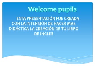 Welcome pupils          Esta presentación fue creada con la intensión de hacer mas didáctica la creación de tu libro de ingles 
