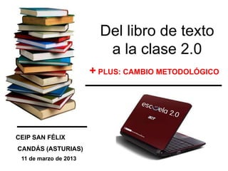 Del libro de texto
                          a la clase 2.0
                       + PLUS: CAMBIO METODOLÓGICO




CEIP SAN FÉLIX
CANDÁS (ASTURIAS)
 11 de marzo de 2013
 