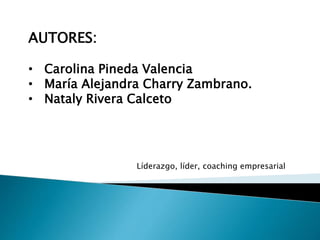 AUTORES:
• Carolina Pineda Valencia
• María Alejandra Charry Zambrano.
• Nataly Rivera Calceto
Líderazgo, líder, coaching ...