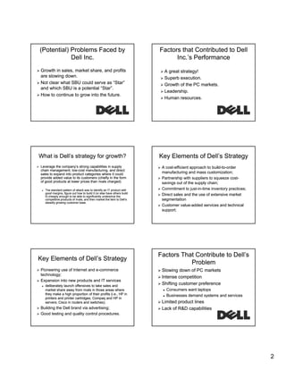 (Potential) Problems Faced by
Dell Inc.
Growth in sales, market share, and profits
are slowing down.
Not clear what SBU could serve as “Star”
Star
and which SBU is a potential “Star”.
How to continue to grow into the future.

Factors that Contributed to Dell
Inc.’s Performance
A great strategy!
Superb execution.
Growth of the PC markets.
Leadership.
Human resources.

What is Dell’s strategy for growth?

Key Elements of Dell’s Strategy

Leverage the company’s strong capabilities in supply
chain management, low-cost manufacturing, and direct
lowsales to expand into product categories where it could
provide added value to its customers (chiefly in the form
of good products at lower prices than rivals charged)

A cost-efficient approach to build-to-order
costbuild-tomanufacturing and mass customization;
Partnership with suppliers to squeeze costcostsavings out of the supply chain;
g
pp y
Commitment to just-in-time inventory practices;
just-inDirect sales and the use of extensive market
segmentation
Customer value-added services and technical
valuesupport;

The standard pattern of attack was to identify an IT product with
good margins, figure out how to build it (or else have others build
it) cheaply enough to be able to significantly underprice the
competitive products of rivals; and then market the item to Dell’s
steadily growing customer base.

Key Elements of Dell’s Strategy
Pioneering use of Internet and e-commerce
etechnology;
Expansion into new products and IT services
deliberately launch offensives to take sales and
y
market share away from rivals in those areas where
they make a high proportion of their profits (i.e., HP in
printers and printer cartridges; Compaq and HP in
servers; Cisco in routers and switches);

Building the Dell brand via advertising;
Good testing and quality control procedures.

Factors That Contribute to Dell’s
Problem
Slowing down of PC markets
Intense competition
Shifting customer preference
Consumers want laptops
Businesses demand systems and services

Limited product lines
Lack of R&D capabilities

2

 