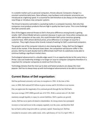 In a volatile market such as personal computers, threats abound. Computers change in a
constant sometime daily basis. New software, new hardware and computer accessories are
introduced at a lightning speed. It is essential for Dell therefore to be always on the lookout for
new things or introduce new computer systems.

The threat to become outmoded is a pulsating reality in a computer business. Not only that,
companies must produce products that are high in quality but low in price. This is one challenge
that Dell contends with.

One of the biggest external threats to Dell is that price difference among brands is getting
smaller. Dell’s Direct Model attracts customers because it saves cost. Since other companies are
able to offer computers at low costs, this could threaten Dell’s price-conscious growing
customer base. With almost identical prices, price difference is no longer an issue for a
customer. They might choose other brands instead of waiting for Dell’s customized computers.

The growth rate of the computer industry is also slowing down. Today, Dell has the biggest
share of the market. If the demand slows down, the competition will become stiffer in the
process. Dell has to work doubly hard to differentiate itself from its substitutes to be able to
continue holding a significant market share.

Technological advancement is a double-edge sword. It is an opportunity but at the same time a
threat. Low-cost leadership strategy is no longer an issue to computer companies therefore it is
important for computer companies to stand out from the rest.

Technology dictates that the most up-to-date and fastest products are always the most
popular. Dell has to always keep up with technological advancements to be able to compete.



Current Status of Dell organization:
Dell has performed extremely well since its inception in 1984. At the time of this

case, in 2000, Dell realized $25 billion in gross revenue and $1.86 billion in net income.

One can appreciate the magnitude of its continual growth through the fact Dell had a

four-year average (1997-2000) growth rate of 63.76%. With a current ratio of 1.48, Dell

maintains enough liquidity to repay its current liabilities. Dell’s equities are growth

stocks; Dell has never paid a dividend to shareholders. Its strong returns have prompted

investors to trust and invest in the company regularly over the years, and therefore Dell

has not had to utilize long-term debt as a primary capital- financing tool. Dell has

rewarded its investors with a stable stock, with a split history of 3-to-2 in April 1992, 2-
 
