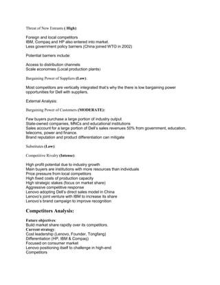 Threat of New Entrants ( High):

Foreign and local competitors
IBM, Compaq and HP also entered into market.
Less government policy barriers (China joined WTO in 2002)

Potential barriers include:

Access to distribution channels
Scale economies (Local production plants)

Bargaining Power of Suppliers (Low):

Most competitors are vertically integrated that’s why the there is low bargaining power
opportunities for Dell with suppliers.

External Analysis:

Bargaining Power of Customers (MODERATE):

Few buyers purchase a large portion of industry output
State-owned companies, MNCs and educational institutions
Sales account for a large portion of Dell’s sales revenues 50% from government, education,
telecoms, power and finance.
Brand reputation and product differentiation can mitigate

Substitutes (Low):

Competitive Rivalry (Intense):

High profit potential due to industry growth
Main buyers are institutions with more resources than individuals
Price pressure from local competitors
High fixed costs of production capacity
High strategic stakes (focus on market share)
Aggressive competitive response
Lenovo adopting Dell’s direct sales model in China
Lenovo’s joint venture with IBM to increase its share
Lenovo’s brand campaign to improve recognition

Competitors Analysis:
Future objectives:
Build market share rapidly over its competitors.
Current strategy:
Cost leadership (Lenovo, Founder, Tongfang)
Differentiation (HP, IBM & Compaq)
Focused on consumer market
Lenovo positioning itself to challenge in high-end
Competitors
 