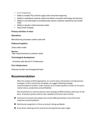 –   Core Competencies
   –   Ability to simplify PCs and the supply chain since their beginning
   –   Ability to understand customer needs and deliver innovative technology and services
   –   Ability to use technology to simultaneously improve customer experience and contain
       costs
   –   Ability to operate a direct business model
   –   Value Chain Analysis

Primary activities of value:

Operations:

Manufacturing processes contain costs well

Outbound logistics:

Direct sales model

Service:
High responsiveness to customer needs

Technological development:

 Innovative web site and IT infrastructure

Firm infrastructure:

Visionary founder and management team



Recommendation
       After the analysis of Dell organization, its current status and present running business
       strategies in China and all over the globe, we suggest following strategic
       recommendations to Dell in order to boost up its market position in order to rise up its
       market shares, productivity and profitability;

       Dell should have to continue business level strategy of differentiation which was on the
       basis of product quality, build-to-own capability and direct sales method

    Continue to innovate and outpace the Lenovo-IBM partnership is one of the most
     important recommendation.

    Build brand recognition in China as Lenovo’s doing worldwide

    Grow direct ordering via the internet (increasing Chinese web usage)
 