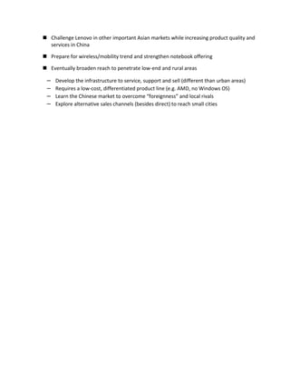  Challenge Lenovo in other important Asian markets while increasing product quality and
  services in China

 Prepare for wireless/mobility trend and strengthen notebook offering

 Eventually broaden reach to penetrate low-end and rural areas

 –   Develop the infrastructure to service, support and sell (different than urban areas)
 –   Requires a low-cost, differentiated product line (e.g. AMD, no Windows OS)
 –   Learn the Chinese market to overcome “foreignness” and local rivals
 –   Explore alternative sales channels (besides direct) to reach small cities
 
