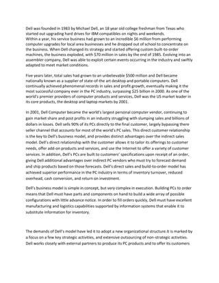 Dell was founded in 1983 by Michael Dell, an 18 year old college freshman from Texas who
started out upgrading hard drives for IBM compatibles on nights and weekends.
Within a year, his service business had grown to an incredible $6 million from performing
computer upgrades for local area businesses and he dropped out of school to concentrate on
the business. When Dell changed its strategy and started offering custom built-to-order
machines, the business exploded, with $70 million in sales by the end of 1985. Evolving into an
assembler company, Dell was able to exploit certain events occurring in the industry and swiftly
adapted to meet market conditions.

Five years later, total sales had grown to an unbelievable $500 million and Dell became
nationally known as a supplier of state-of-the art desktop and portable computers. Dell
continually achieved phenomenal records in sales and profit growth, eventually making it the
most successful company ever in the PC industry, surpassing $25 billion in 2000. As one of the
world's premier providers of computer products and services, Dell was the US market leader in
its core products, the desktop and laptop markets by 2001.

In 2001, Dell Computer became the world’s largest personal computer vendor, continuing to
gain market share and post profits in an industry struggling with slumping sales and billions of
dollars in losses. Dell sells 90% of its PCs directly to the final customer, largely bypassing there
seller channel that accounts for most of the world’s PC sales. This direct customer relationship
is the key to Dell’s business model, and provides distinct advantages over the indirect sales
model. Dell’s direct relationship with the customer allows it to tailor its offerings to customer
needs, offer add-on products and services, and use the Internet to offer a variety of customer
services. In addition, Dell’s PCs are built to customers’ specifications upon receipt of an order,
giving Dell additional advantages over indirect PC vendors who must try to forecast demand
and ship products based on those forecasts. Dell’s direct sales and build-to-order model has
achieved superior performance in the PC industry in terms of inventory turnover, reduced
overhead, cash conversion, and return on investment.

Dell’s business model is simple in concept, but very complex in execution. Building PCs to order
means that Dell must have parts and components on hand to build a wide array of possible
configurations with little advance notice. In order to fill orders quickly, Dell must have excellent
manufacturing and logistics capabilities supported by information systems that enable it to
substitute information for inventory.



The demands of Dell’s model have led it to adopt a new organizational structure.It is marked by
a focus on a few key strategic activities, and extensive outsourcing of non-strategic activities.
Dell works closely with external partners to produce its PC products and to offer its customers
 
