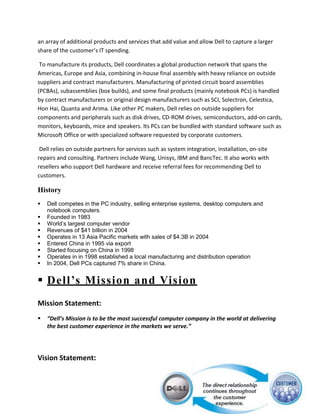 an array of additional products and services that add value and allow Dell to capture a larger
share of the customer’s IT spending.

 To manufacture its products, Dell coordinates a global production network that spans the
Americas, Europe and Asia, combining in-house final assembly with heavy reliance on outside
suppliers and contract manufacturers. Manufacturing of printed circuit board assemblies
(PCBAs), subassemblies (box builds), and some final products (mainly notebook PCs) is handled
by contract manufacturers or original design manufacturers such as SCI, Solectron, Celestica,
Hon Hai, Quanta and Arima. Like other PC makers, Dell relies on outside suppliers for
components and peripherals such as disk drives, CD-ROM drives, semiconductors, add-on cards,
monitors, keyboards, mice and speakers. Its PCs can be bundled with standard software such as
Microsoft Office or with specialized software requested by corporate customers.

 Dell relies on outside partners for services such as system integration, installation, on-site
repairs and consulting. Partners include Wang, Unisys, IBM and BancTec. It also works with
resellers who support Dell hardware and receive referral fees for recommending Dell to
customers.

History
   Dell competes in the PC industry, selling enterprise systems, desktop computers and
    notebook computers.
   Founded in 1983
   World’s largest computer vendor
   Revenues of $41 billion in 2004
   Operates in 13 Asia Pacific markets with sales of $4.3B in 2004
   Entered China in 1995 via export
   Started focusing on China in 1998
   Operates in in 1998 established a local manufacturing and distribution operation
   In 2004, Dell PCs captured 7% share in China.


 Dell’s Mission and Vision
Mission Statement:
   “Dell’s Mission is to be the most successful computer company in the world at delivering
    the best customer experience in the markets we serve.”




Vision Statement:
 