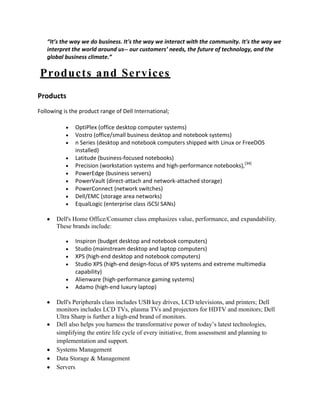 “It’s the way we do business. It's the way we interact with the community. It's the way we
   interpret the world around us-- our customers’ needs, the future of technology, and the
   global business climate.”

Products and Services
Products
Following is the product range of Dell International;

               OptiPlex (office desktop computer systems)
               Vostro (office/small business desktop and notebook systems)
               n Series (desktop and notebook computers shipped with Linux or FreeDOS
               installed)
               Latitude (business-focused notebooks)
               Precision (workstation systems and high-performance notebooks),[34]
               PowerEdge (business servers)
               PowerVault (direct-attach and network-attached storage)
               PowerConnect (network switches)
               Dell/EMC (storage area networks)
               EqualLogic (enterprise class iSCSI SANs)

       Dell's Home Office/Consumer class emphasizes value, performance, and expandability.
       These brands include:

               Inspiron (budget desktop and notebook computers)
               Studio (mainstream desktop and laptop computers)
               XPS (high-end desktop and notebook computers)
               Studio XPS (high-end design-focus of XPS systems and extreme multimedia
               capability)
               Alienware (high-performance gaming systems)
               Adamo (high-end luxury laptop)

       Dell's Peripherals class includes USB key drives, LCD televisions, and printers; Dell
       monitors includes LCD TVs, plasma TVs and projectors for HDTV and monitors; Dell
       Ultra Sharp is further a high-end brand of monitors.
       Dell also helps you harness the transformative power of today’s latest technologies,
       simplifying the entire life cycle of every initiative, from assessment and planning to
       implementation and support.
       Systems Management
       Data Storage & Management
       Servers
 