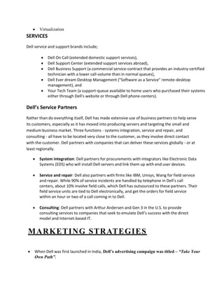 Virtualization
SERVICES
Dell service and support brands include;

            Dell On Call (extended domestic support services),
            Dell Support Center (extended support services abroad),
            Dell Business Support (a commercial service-contract that provides an industry-certified
            technician with a lower call-volume than in normal queues),
            Dell Ever dream Desktop Management ("Software as a Service" remote-desktop
            management), and
            Your Tech Team (a support-queue available to home users who purchased their systems
            either through Dell's website or through Dell phone-centers).

Dell’s Service Partners
Rather than do everything itself, Dell has made extensive use of business partners to help serve
its customers, especially as it has moved into producing servers and targeting the small and
medium business market. Three functions - systems integration, service and repair, and
consulting - all have to be located very close to the customer, as they involve direct contact
with the customer. Dell partners with companies that can deliver these services globally - or at
least regionally.

       System integration: Dell partners for procurements with integrators like Electronic Data
       Systems (EDS) who will install Dell servers and link them up with end user devices.

       Service and repair: Dell also partners with firms like IBM, Unisys, Wang for field service
       and repair. While 90% of service incidents are handled by telephone in Dell’s call
       centers, about 10% involve field calls, which Dell has outsourced to these partners. Their
       field service units are tied to Dell electronically, and get the orders for field service
       within an hour or two of a call coming in to Dell.

       Consulting: Dell partners with Arthur Andersen and Gen 3 in the U.S. to provide
       consulting services to companies that seek to emulate Dell’s success with the direct
       model and Internet-based IT.


MARKETING STRATEGIES

    When Dell was first launched in India, Dell’s advertising campaign was titled – “Take Your
    Own Path”.
 