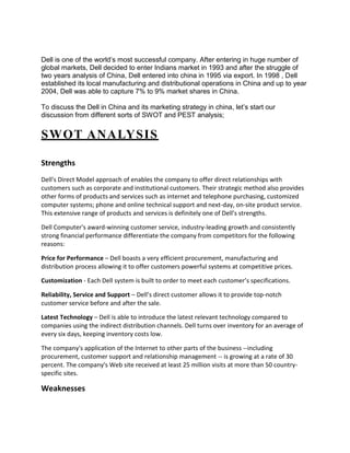 Dell is one of the world’s most successful company. After entering in huge number of
global markets, Dell decided to enter Indians market in 1993 and after the struggle of
two years analysis of China, Dell entered into china in 1995 via export. In 1998 , Dell
established its local manufacturing and distributional operations in China and up to year
2004, Dell was able to capture 7% to 9% market shares in China.

To discuss the Dell in China and its marketing strategy in china, let’s start our
discussion from different sorts of SWOT and PEST analysis;


SWOT ANALYSIS

Strengths
Dell's Direct Model approach of enables the company to offer direct relationships with
customers such as corporate and institutional customers. Their strategic method also provides
other forms of products and services such as internet and telephone purchasing, customized
computer systems; phone and online technical support and next-day, on-site product service.
This extensive range of products and services is definitely one of Dell’s strengths.

Dell Computer's award-winning customer service, industry-leading growth and consistently
strong financial performance differentiate the company from competitors for the following
reasons:

Price for Performance – Dell boasts a very efficient procurement, manufacturing and
distribution process allowing it to offer customers powerful systems at competitive prices.

Customization - Each Dell system is built to order to meet each customer’s specifications.

Reliability, Service and Support – Dell’s direct customer allows it to provide top-notch
customer service before and after the sale.

Latest Technology – Dell is able to introduce the latest relevant technology compared to
companies using the indirect distribution channels. Dell turns over inventory for an average of
every six days, keeping inventory costs low.

The company's application of the Internet to other parts of the business --including
procurement, customer support and relationship management -- is growing at a rate of 30
percent. The company's Web site received at least 25 million visits at more than 50 country-
specific sites.

Weaknesses
 