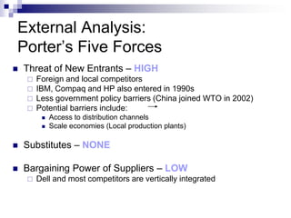 External Analysis:
Porter’s Five Forces
   Threat of New Entrants – HIGH
       Foreign and local competitors
       IBM, Compaq and HP also entered in 1990s
       Less government policy barriers (China joined WTO in 2002)
       Potential barriers include:
            Access to distribution channels
            Scale economies (Local production plants)

   Substitutes – NONE

   Bargaining Power of Suppliers – LOW
       Dell and most competitors are vertically integrated
 