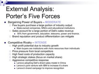 External Analysis:
    Porter’s Five Forces
   Bargaining Power of Buyers – MODERATE
        Few buyers purchase a large portion of industry output
             State-owned companies, MNCs and educational institutions
        Sales account for a large portion of Dell’s sales revenue
             50% from government, education, telecoms, power and finance.
        Brand reputation and product differentiation can mitigate

   Competitive Rivalry – INTENSE
        High profit potential due to industry growth
             Main buyers are institutions with more resources than individuals
      Price pressure from local competitors
      High fixed costs of production capacity
      High strategic stakes (focus on market share)
      Aggressive competitive response
             Lenovo adopting Dell’s direct sales model in China
             Lenovo’s joint venture with IBM to increase it’s share
             Lenovo’s brand campaign to improve recognition
 