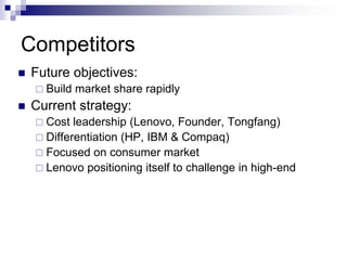 Competitors
   Future objectives:
     Build   market share rapidly
   Current strategy:
     Cost  leadership (Lenovo, Founder, Tongfang)
     Differentiation (HP, IBM & Compaq)
     Focused on consumer market
     Lenovo positioning itself to challenge in high-end
 