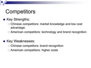 Competitors
   Key Strengths:
     Chinese competitors: market knowledge and low cost
      advantage.
     American competitors: technology and brand recognition


   Key Weaknesses:
     Chinese competitors: brand recognition
     American competitors: higher costs
 