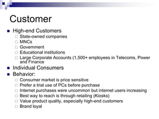 Customer
   High-end Customers
       State-owned companies
       MNCs
       Government
       Educational institutions
       Large Corporate Accounts (1,500+ employees in Telecoms, Power
        and Finance
   Individual Consumers
   Behavior:
       Consumer market is price sensitive
       Prefer a trial use of PCs before purchase
       Internet purchases were uncommon but internet users increasing
       Best way to reach is through retailing (Kiosks)
       Value product quality, especially high-end customers
       Brand loyal
 