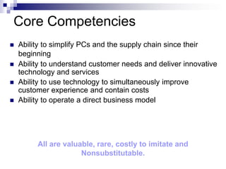 Core Competencies
   Ability to simplify PCs and the supply chain since their
    beginning
   Ability to understand customer needs and deliver innovative
    technology and services
   Ability to use technology to simultaneously improve
    customer experience and contain costs
   Ability to operate a direct business model




         All are valuable, rare, costly to imitate and
                      Nonsubstitutable.
 