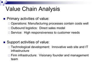 Value Chain Analysis
   Primary activities of value:
     Operations: Manufacturing processes contain costs well
     Outbound logistics: Direct sales model
     Service: High responsiveness to customer needs


   Support activities of value:
     Technological   development: Innovative web site and IT
      infrastructure
     Firm infrastructure: Visionary founder and management
      team
 