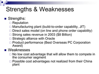 Strengths & Weaknesses
   Strengths:
     Reputation
     Manufacturing plant (build-to-order capability, JIT)
     Direct sales model (on line and phone order capability)
     Strong sales revenue in 2003 ($8 Billion)
     Strategic alliance with Oracle
     Product performance (Best Overseas PC Corporation
      Award)
   Weaknesses
     No  low cost advantage that will allow them to compete in
      the consumer segment
     Possible cost advantages not realized from their China
      plant
 