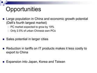 Opportunities
   Large population in China and economic growth potential
    (Dell’s fourth largest market)
       PC market expected to grow by 19%
       Only 2.5% of urban Chinese own PCs


   Sales potential in larger cities

   Reduction in tariffs on IT products makes it less costly to
    export to China

   Expansion into Japan, Korea and Taiwan
 