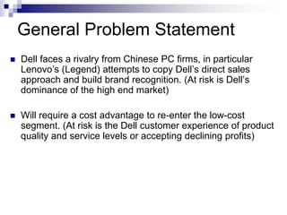 General Problem Statement
   Dell faces a rivalry from Chinese PC firms, in particular
    Lenovo’s (Legend) attempts to copy Dell’s direct sales
    approach and build brand recognition. (At risk is Dell’s
    dominance of the high end market)

   Will require a cost advantage to re-enter the low-cost
    segment. (At risk is the Dell customer experience of product
    quality and service levels or accepting declining profits)
 