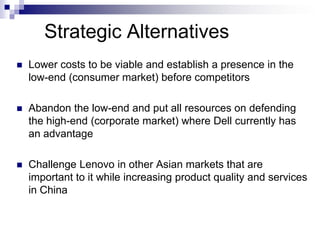 Strategic Alternatives
   Lower costs to be viable and establish a presence in the
    low-end (consumer market) before competitors

   Abandon the low-end and put all resources on defending
    the high-end (corporate market) where Dell currently has
    an advantage

   Challenge Lenovo in other Asian markets that are
    important to it while increasing product quality and services
    in China
 