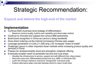 Strategic Recommendation:
Expand and defend the high-end of the market

Implementation
   Continue Dell’s business level strategy of differentiation
        Based on product quality, build-to-own capability and direct sales method
   Continue to innovate and outpace the Lenovo-IBM partnership
   Build brand recognition in China as Lenovo’s doing worldwide
   Grow direct ordering via the internet (increasing Chinese web usage)
   Leverage penetration in LCAs (>1,500 emp.) for increased “share of wallet”
   Challenge Lenovo in other important Asian markets while increasing product quality and
    services in China
   Prepare for wireless/mobility trend and strengthen notebook offering
   Eventually broaden reach to penetrate low-end and rural areas
        Develop the infrastructure to service, support and sell (different than urban areas)
        Requires a low-cost, differentiated product line (e.g. AMD, no Windows OS)
        Learn the Chinese market to overcome “foreignness” and local rivals
        Explore alternative sales channels (besides direct) to reach small cities
 