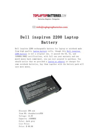 Dell inspiron 2200 Laptop
              Battery
Dell inspiron 2200 rechargeable battery for laptop or notebook made
from high quality laptop battery cells, though this Dell inspiron
2200 battery is not a original one, it passed the CE, UL, and
ISO9001/9002 certifications, with full one year warranty and one
month money back commitment, you can rest assured to purchase. You
should notice that we provided a laptop ac adapter or charger for
some notebook batteries, buy them together with the battery pack will
save more money.




    Discount 30% now
    Item NO: cheapbattery056
    Voltage: 14.8V
    Capacity :4400MAH
    Color: dark grey
    List Price:
    Price: $ 69.88
 