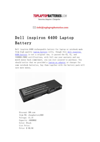 Dell inspiron 6400 Laptop
Battery
Dell inspiron 6400 rechargeable battery for laptop or notebook made
from high quality laptop battery cells, though this dell inspiron
6400 battery is not a original one, it passed the CE, UL, and
ISO9001/9002 certifications, with full one year warranty and one
month money back commitment, you can rest assured to purchase. You
should notice that we provided a laptop ac adapter or charger for
some notebook batteries, buy them together with the battery pack will
save more money.




   Discount 30% now
   Item NO: cheapbattery060
   Voltage: 11.1V
   Capacity :6600MAH
   Color: Black
   List Price:
   Price: $ 80.88
 