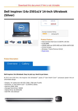 Download this document if link is not clickable


Dell Inspiron i14z-2501sLV 14-Inch Ultrabook
(Silver)
                                                                 List Price :   $699.99

                                                                     Price :
                                                                                $545.00



                                                                Average Customer Rating

                                                                                 2.8 out of 5



                                                           Product Feature
                                                           q    Intel 2nd Gen Intel Core i3-2367M 1.40 GHz
                                                           q    6 GB DIMM
                                                           q    500GB 5400 rpm SATA HDD and 32GB mSATA SSD
                                                           q    14-Inch Screen
                                                           q    Windows 7 Home Premium 64-bit
                                                           q    Read more




Product Description




Dell Inspiron 14z Ultrabook: Easy to pick up. Hard to put down.

At 20.3 mm (0.8) thin, the Inspiron 14z Ultrabook™ packs 2nd Gen Intel® Core™ processor power into an
ultramobile design.

q   Display: 14" widescreen HD LED (1366 x 768) with Truelife
q   Processor: 2nd Gen Intel® Core™ i3-2367M (1.4GHz)
q   Memory (RAM): 6GB
q   Storage (hard drive): 500GB
q   Optical Drive: 8x DVD+RW
q   Dell P/N: i14z-2501sLV
 