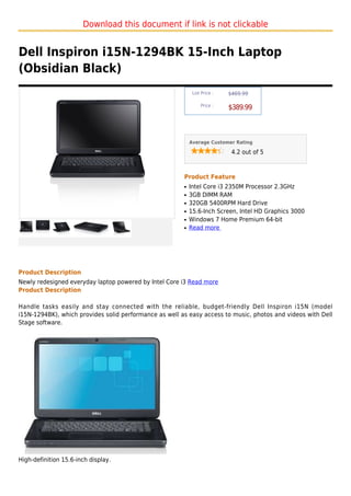 Download this document if link is not clickable


Dell Inspiron i15N-1294BK 15-Inch Laptop
(Obsidian Black)
                                                             List Price :   $469.99

                                                                 Price :
                                                                            $389.99



                                                            Average Customer Rating

                                                                             4.2 out of 5



                                                        Product Feature
                                                        q   Intel Core i3 2350M Processor 2.3GHz
                                                        q   3GB DIMM RAM
                                                        q   320GB 5400RPM Hard Drive
                                                        q   15.6-Inch Screen, Intel HD Graphics 3000
                                                        q   Windows 7 Home Premium 64-bit
                                                        q   Read more




Product Description
Newly redesigned everyday laptop powered by Intel Core i3 Read more
Product Description

Handle tasks easily and stay connected with the reliable, budget-friendly Dell Inspiron i15N (model
i15N-1294BK), which provides solid performance as well as easy access to music, photos and videos with Dell
Stage software.




High-definition 15.6-inch display.
 