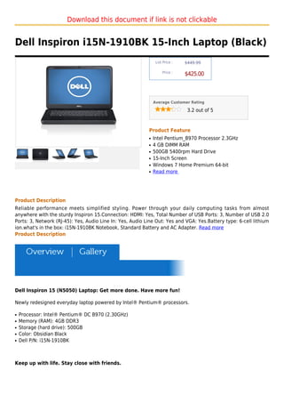 Download this document if link is not clickable


Dell Inspiron i15N-1910BK 15-Inch Laptop (Black)
                                                                List Price :   $449.99

                                                                    Price :
                                                                               $425.00



                                                               Average Customer Rating

                                                                                3.2 out of 5



                                                           Product Feature
                                                           q   Intel Pentium_B970 Processor 2.3GHz
                                                           q   4 GB DIMM RAM
                                                           q   500GB 5400rpm Hard Drive
                                                           q   15-Inch Screen
                                                           q   Windows 7 Home Premium 64-bit
                                                           q   Read more




Product Description
Reliable performance meets simplified styling. Power through your daily computing tasks from almost
anywhere with the sturdy Inspiron 15.Connection: HDMI: Yes, Total Number of USB Ports: 3, Number of USB 2.0
Ports: 3, Network (RJ-45): Yes, Audio Line In: Yes, Audio Line Out: Yes and VGA: Yes.Battery type: 6-cell lithium
ion.what's in the box: i15N-1910BK Notebook, Standard Battery and AC Adapter. Read more
Product Description




Dell Inspiron 15 (N5050) Laptop: Get more done. Have more fun!

Newly redesigned everyday laptop powered by Intel® Pentium® processors.

q   Processor: Intel® Pentium® DC B970 (2.30GHz)
q   Memory (RAM): 4GB DDR3
q   Storage (hard drive): 500GB
q   Color: Obsidian Black
q   Dell P/N: i15N-1910BK



Keep up with life. Stay close with friends.
 