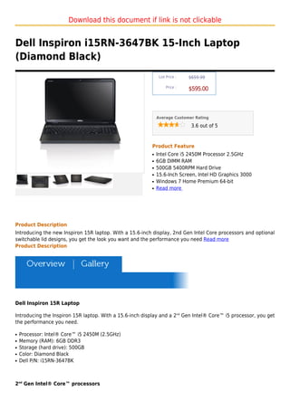 Download this document if link is not clickable


Dell Inspiron i15RN-3647BK 15-Inch Laptop
(Diamond Black)
                                                               List Price :   $659.99

                                                                   Price :
                                                                              $595.00



                                                              Average Customer Rating

                                                                               3.6 out of 5



                                                          Product Feature
                                                          q   Intel Core i5 2450M Processor 2.5GHz
                                                          q   6GB DIMM RAM
                                                          q   500GB 5400RPM Hard Drive
                                                          q   15.6-Inch Screen, Intel HD Graphics 3000
                                                          q   Windows 7 Home Premium 64-bit
                                                          q   Read more




Product Description
Introducing the new Inspiron 15R laptop. With a 15.6-inch display, 2nd Gen Intel Core processors and optional
switchable lid designs, you get the look you want and the performance you need Read more
Product Description




Dell Inspiron 15R Laptop

Introducing the Inspiron 15R laptop. With a 15.6-inch display and a 2nd Gen Intel® Core™ i5 processor, you get
the performance you need.

q   Processor: Intel® Core™ i5 2450M (2.5GHz)
q   Memory (RAM): 6GB DDR3
q   Storage (hard drive): 500GB
q   Color: Diamond Black
q   Dell P/N: i15RN-3647BK



2nd Gen Intel® Core™ processors
 