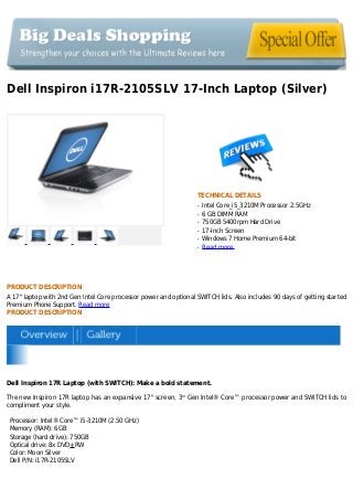 Dell Inspiron i17R-2105SLV 17-Inch Laptop (Silver)
TECHNICAL DETAILS
Intel Core_i5_3210M Processor 2.5GHzq
6 GB DIMM RAMq
750GB 5400rpm Hard Driveq
17-Inch Screenq
Windows 7 Home Premium 64-bitq
Read moreq
PRODUCT DESCRIPTION
A 17" laptop with 2nd Gen Intel Core processor power and optional SWITCH lids. Also includes 90 days of getting started
Premium Phone Support. Read more
PRODUCT DESCRIPTION
Dell Inspiron 17R Laptop (with SWITCH): Make a bold statement.
The new Inspiron 17R laptop has an expansive 17" screen, 3rd
Gen Intel® Core™ processor power and SWITCH lids to
compliment your style.
Processor: Intel® Core™ i5-3210M (2.50 GHz)
Memory (RAM): 6GB
Storage (hard drive): 750GB
Optical drive: 8x DVD+RW
Color: Moon Silver
Dell P/N: i17R-2105SLV
 