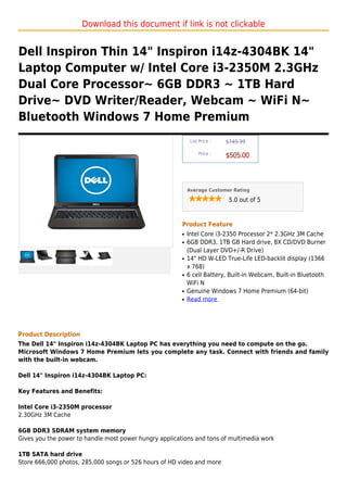 Download this document if link is not clickable


Dell Inspiron Thin 14" Inspiron i14z-4304BK 14"
Laptop Computer w/ Intel Core i3-2350M 2.3GHz
Dual Core Processor~ 6GB DDR3 ~ 1TB Hard
Drive~ DVD Writer/Reader, Webcam ~ WiFi N~
Bluetooth Windows 7 Home Premium
                                                             List Price :   $749.99

                                                                 Price :
                                                                            $505.00



                                                            Average Customer Rating

                                                                             5.0 out of 5



                                                        Product Feature
                                                        q   Intel Core i3-2350 Processor 2* 2.3GHz 3M Cache
                                                        q   6GB DDR3, 1TB GB Hard drive, 8X CD/DVD Burner
                                                            (Dual Layer DVD+/-R Drive)
                                                        q   14" HD W-LED True-Life LED-backlit display (1366
                                                            x 768)
                                                        q   6 cell Battery, Built-in Webcam, Built-in Bluetooth
                                                            WiFi N
                                                        q   Genuine Windows 7 Home Premium (64-bit)
                                                        q   Read more




Product Description
The Dell 14" Inspiron i14z-4304BK Laptop PC has everything you need to compute on the go.
Microsoft Windows 7 Home Premium lets you complete any task. Connect with friends and family
with the built-in webcam.

Dell 14" Inspiron i14z-4304BK Laptop PC:

Key Features and Benefits:

Intel Core i3-2350M processor
2.30GHz 3M Cache

6GB DDR3 SDRAM system memory
Gives you the power to handle most power hungry applications and tons of multimedia work

1TB SATA hard drive
Store 666,000 photos, 285,000 songs or 526 hours of HD video and more
 