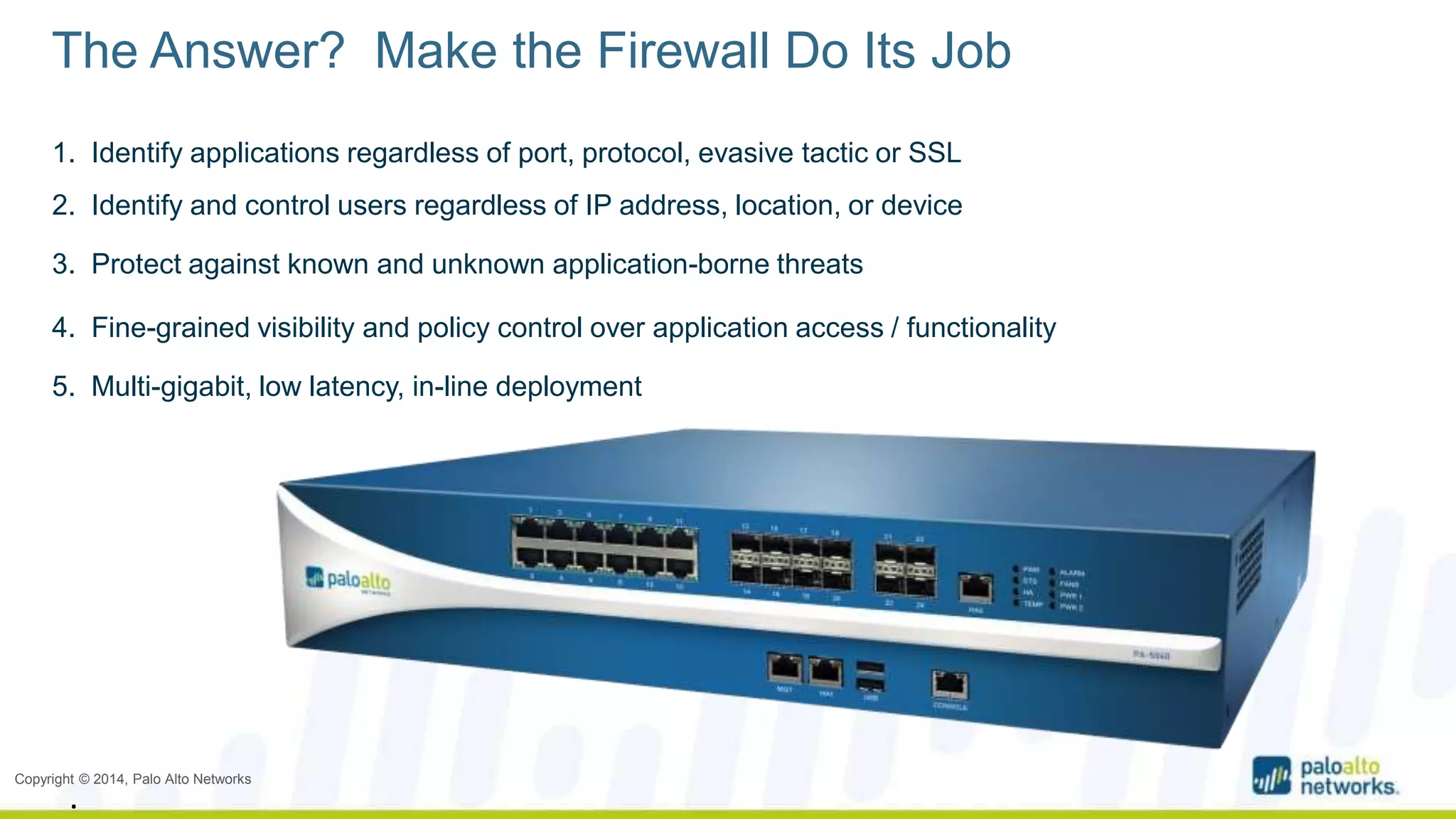 The Answer? Make the Firewall Do Its Job 
1. Identify applications regardless of port, protocol, evasive tactic or SSL 
2. Identify and control users regardless of IP address, location, or device 
3. Protect against known and unknown application-borne threats 
4. Fine-grained visibility and policy control over application access / functionality 
5. Multi-gigabit, low latency, in-line deployment 
Copyright © 2014, Palo Alto Networks 
. 
 