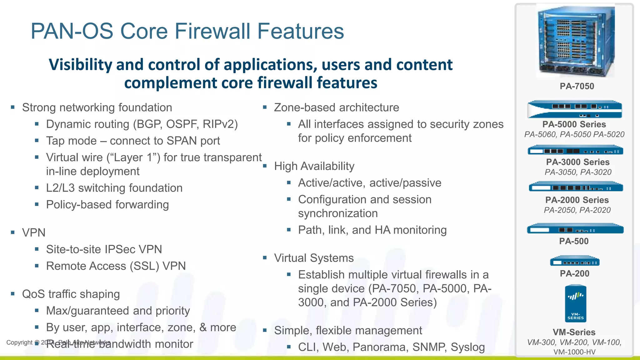 PAN-OS Core Firewall Features 
Visibility and control of applications, users and content 
complement core firewall features 
 Strong networking foundation 
 Dynamic routing (BGP, OSPF, RIPv2) 
 Tap mode – connect to SPAN port 
 Virtual wire (“Layer 1”) for true transparent 
in-line deployment 
 L2/L3 switching foundation 
 Policy-based forwarding 
 VPN 
 Site-to-site IPSec VPN 
 Remote Access (SSL) VPN 
 QoS traffic shaping 
 Max/guaranteed and priority 
 By user, app, interface, zone, & more 
 Real-time bandwidth monitor 
Copyright © 2014, Palo Alto Networks 
 Zone-based architecture 
 All interfaces assigned to security zones 
for policy enforcement 
 High Availability 
 Active/active, active/passive 
 Configuration and session 
synchronization 
 Path, link, and HA monitoring 
 Virtual Systems 
 Establish multiple virtual firewalls in a 
single device (PA-7050, PA-5000, PA- 
3000, and PA-2000 Series) 
 Simple, flexible management 
 CLI, Web, Panorama, SNMP, Syslog 
PA-7050 
PA-5000 Series 
PA-5060, PA-5050 PA-5020 
PA-3000 Series 
PA-3050, PA-3020 
PA-2000 Series 
PA-2050, PA-2020 
PA-500 
PA-200 
VM-Series 
VM-300, VM-200, VM-100, 
VM-1000-HV 
 